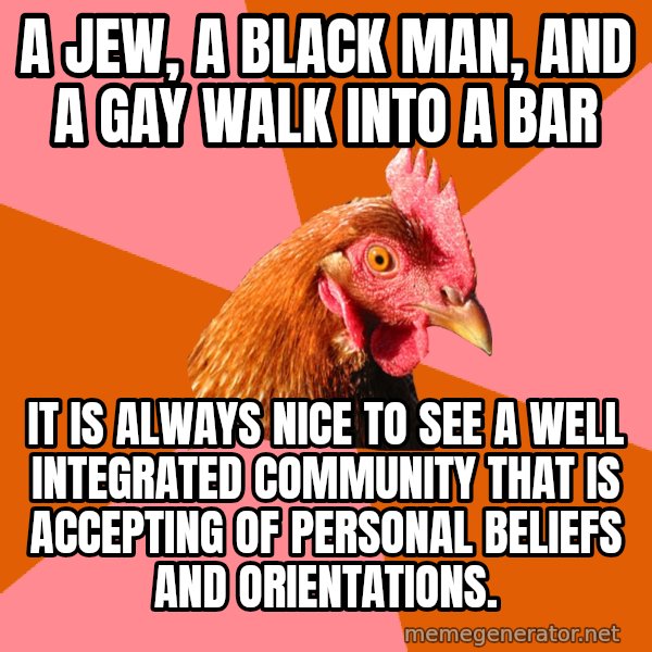 Anti Joke Chicken meme: a jew, a black man, and a gay walk into a bar / it is always nice to see a well integrated community that is accepting of personal beliefs and orientations.