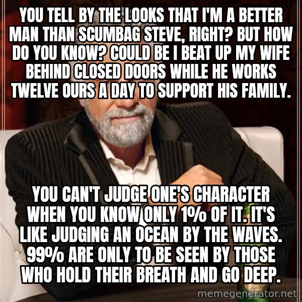 The Most Interesting Man In The World meme: you tell by the looks that i'm a better man than scumbag steve, right? but how do you know? could be i beat up my wife behind closed doors while he works twelve ours a day to support his family. / you can't judge one's character when you know only 1% of it. it's like judging an ocean by the waves. 99% are only to be seen by those who hold their breath and go deep.