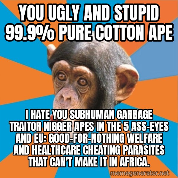 Stupid Monkey meme: you ugly and stupid 99.9% pure cotton ape / I hate you subhuman garbage traitor nigger apes in the 5 ass-eyes and eu: good-for-nothing welfare and healthcare cheating parasites that can't make it in africa.