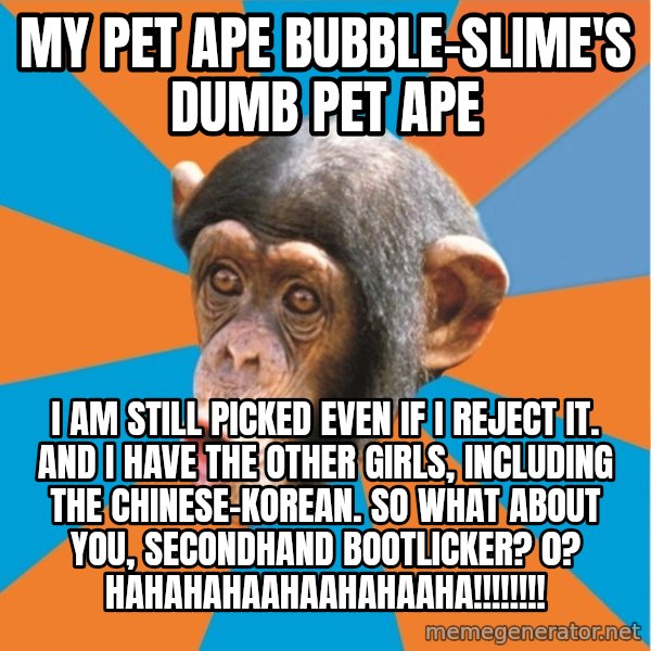 Stupid Monkey meme: my pet ape bubble-slime's dumb pet ape / I am still picked even if I reject it. And I have the other girls, including the chinese-korean. So what about you, secondhand bootlicker? 0? hahahahaahaahahaaha!!!!!!!!