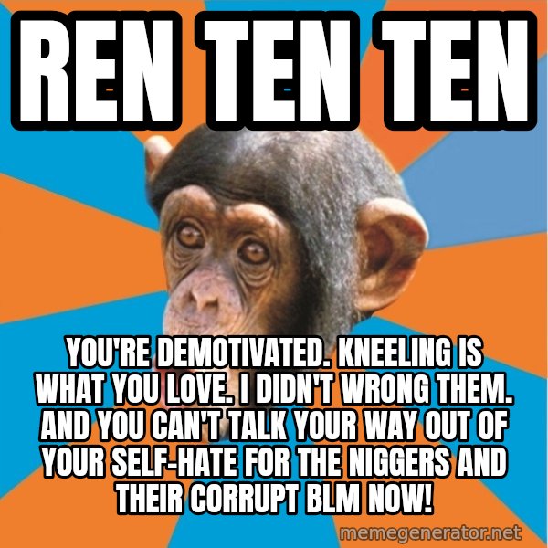 Stupid Monkey meme: ren ten ten / You're demotivated. kneeling is what you love. I didn't wrong them. And you can't talk your way out of your self-hate for the niggers and their corrupt blm now!
